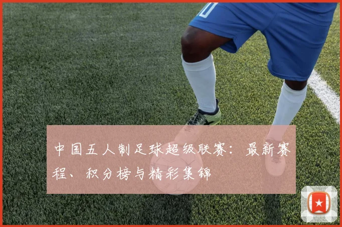 中国五人制足球超级联赛：最新赛程、积分榜与精彩集锦