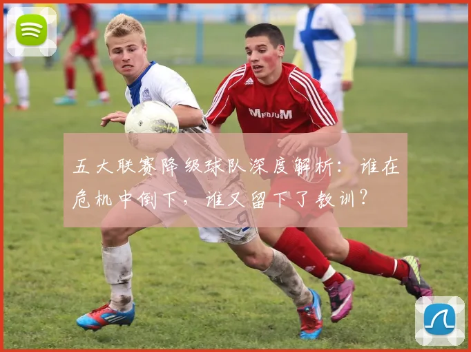 五大联赛降级球队深度解析：谁在危机中倒下，谁又留下了教训？