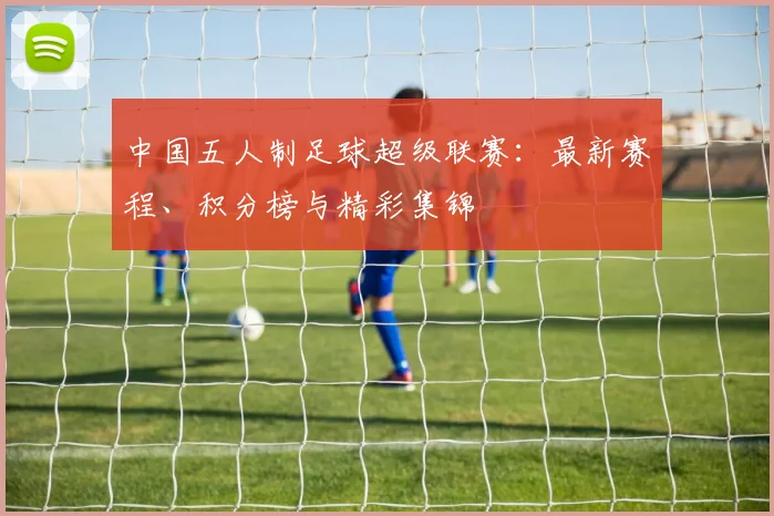 中国五人制足球超级联赛：最新赛程、积分榜与精彩集锦