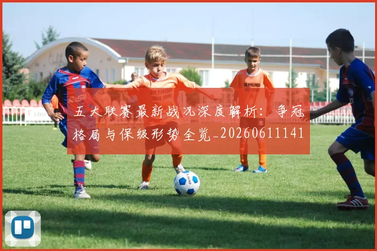 五大联赛最新战况深度解析：争冠格局与保级形势全览_20260611141720