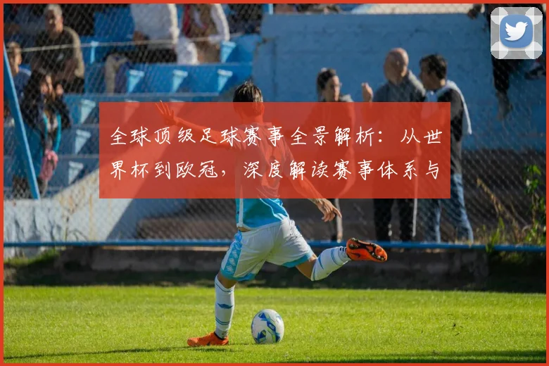 全球顶级足球赛事全景解析：从世界杯到欧冠，深度解读赛事体系与商业价值